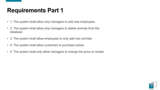 4
Requirements Part 1
• 1. The system shall allow only managers to add new employees
• 2. The system shall allow only managers to delete animals from the
database
• 3. The system shall allow employees to only add new animals
• 4. The system shall allow customers to purchase tickets
• 5. The system shall only allow managers to change the price on tickets
 