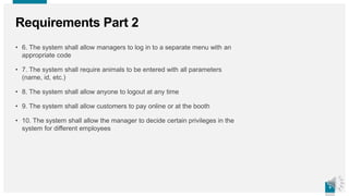 5
5
Requirements Part 2
• 6. The system shall allow managers to log in to a separate menu with an
appropriate code
• 7. The system shall require animals to be entered with all parameters
(name, id, etc.)
• 8. The system shall allow anyone to logout at any time
• 9. The system shall allow customers to pay online or at the booth
• 10. The system shall allow the manager to decide certain privileges in the
system for different employees
 