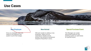 6
Use Cases
New Employee
Once an employee, their info
needs to be entered to the
system to print their badge.
New Animal
Will work similar to adding a new
employee. Object can be
extended to disable animal
entries if the animal is transferred
(happens frequently in zoos).
Special Purchase Event
The Manager can create
discounted tickets for the
ticketing system as well tickets
for special events.
 