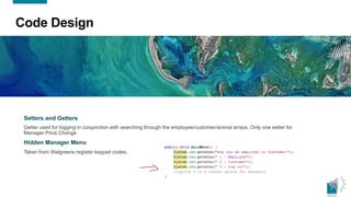 7
Code Design
Setters and Getters
Getter used for logging in conjunction with searching through the employee/customer/animal arrays. Only one setter for
Manager Price Change
Hidden Manager Menu
Taken from Walgreens register keypad codes.
 