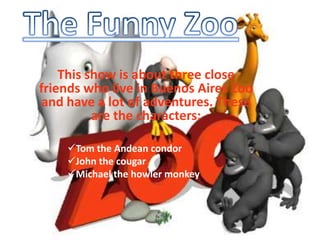 The Funny Zoo This show is about three close friends who live in Buenos Aires Zoo and have a lot of adventures. These are the characters: ,[object Object]