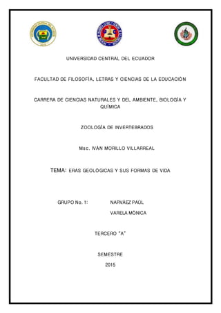 UNIVERSIDAD CENTRAL DEL ECUADOR
FACULTAD DE FILOSOFÍA, LETRAS Y CIENCIAS DE LA EDUCACIÓN
CARRERA DE CIENCIAS NATURALES Y DEL AMBIENTE, BIOLOGÍA Y
QUÍMICA
ZOOLOGÍA DE INVERTEBRADOS
Msc. IVÁN MORILLO VILLARREAL
TEMA: ERAS GEOLÓGICAS Y SUS FORMAS DE VIDA
GRUPO No. 1: NARVÁEZ PAÚL
VARELA MÓNICA
TERCERO “A”
SEMESTRE
2015
 