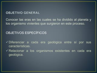 Conocer las eras en las cuales se ha dividido al planeta y
los organismo vivientes que surgieron en este proceso.
OBJETIVOS ESPECÍFICOS
Diferenciar a cada era geológica entre sí por sus
características.
Relacionar a los organismos existentes en cada era
geológica.
 