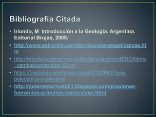 • Iriondo, M Introducción a la Geología. Argentina.
Editorial Brujas, 2009.
• http://www.astromia.com/tierraluna/erasgeologicas.ht
m
• http://recursos.cnice.mec.es/biosfera/alumno/4ESO/tierra
_cambia/contenidos10.htm
• https://csociales.wordpress.com/2012/09/07/era-
paleozoica-o-primaria/
• http://quienessomos601.blogspot.com/p/quienes-
fueron-los-primeros-seres-vivos.html
 