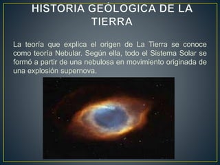 La teoría que explica el origen de La Tierra se conoce
como teoría Nebular. Según ella, todo el Sistema Solar se
formó a partir de una nebulosa en movimiento originada de
una explosión supernova.
 