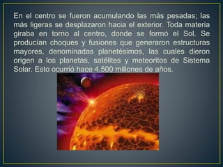 En el centro se fueron acumulando las más pesadas; las
más ligeras se desplazaron hacia el exterior. Toda materia
giraba en torno al centro, donde se formó el Sol. Se
producían choques y fusiones que generaron estructuras
mayores, denominadas planetésimos, las cuales dieron
origen a los planetas, satélites y meteoritos de Sistema
Solar. Esto ocurrió hace 4.500 millones de años.
 