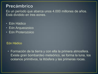 Es un período que abarca unos 4.000 millones de años.
Está dividido en tres eones.
• Eón Hádico
• Eón Arqueozoico
• Eón Proterozoico
Eón Hádico
• Formación de la tierra y con ella la primera atmosfera.
Existe gran bombardeo meteórico, se forma la luna, los
océanos primitivos, la litósfera y las primeras rocas.
 