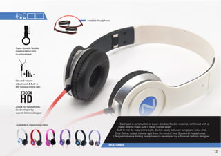 On-cord volume 
adjustment.  Built-in 
Mic for easy online calls 
,HJOWHPYPZJVUZ[YJ[LKVMZWLYKYHISLÅL_PISLTH[LYPHSYLPUMVYJLK^P[OH 
metal strip to make sure it never comes apart. 
Built-In mic for easy online calls. Switch easily between songs and voice chat. 
Chat Online, adjust volume right from the cord of your Zoook HD headphones. 
S[YHWLYMVYTHUJLMVSKPUNOLHKWOVULJVKL]LSVWLKI`H:WHUPZOMHZOPVUKLZPNULY 
Super-durable !exible 
material.Metal strip 
re-inforcement 
Foldable Headphones 
Zoook HD headphones. 
Co-developed by 
spanish fashion designer 
Available in six exciting colors 
12 
 