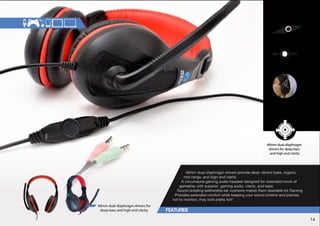 In -line volume control 
Sound isolating 
leather ear-cushions 
Circum aural design 
for easy extended 
gaming hours 
40mm dual-diaphragm 
drivers for deep bass 
and high end clarity 
40mm dual-diaphragm drivers provide deep vibrant bass, organic 
mid-range, and high-end clarity 
A circumaural gaming audio headset designed for extended hours of 
gameplay with superior gaming audio, clarity, and bass 
Sound-isolating leatherette ear cushions makes them desirable for Gaming 
Provides extended comfort while keeping your sound pristine and precise; 
not to mention, they look pretty hot! 
40mm dual-diaphragm drivers for 
deep bass and high end clarity 
14 
 