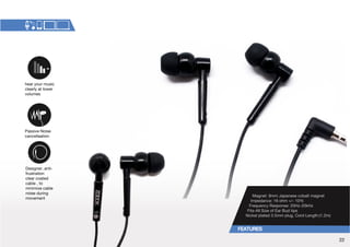 Magnet: 9mm Japanese cobalt magnet 
Impedance: 16 ohm +/- 10% 
-YLXLUJ`9LZWVUZL!/aR/a 
-P[Z(SS:PaLVM,HY)K[PWZ 
Nickel plated 3.5mm plug, Cord Length:(1.2m) 
hear your music 
clearly at lower 
volumes 
Passive Noise 
cancellaation 
Designer, anti-frustration 
clear coated 
cable , to 
minimize cable 
noise during 
movement 
22 
 