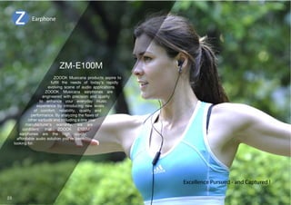 Earphone 
ZOOOK Musicana products aspire to 
MSÄSS [OL ULLKZ VM [VKH`»Z YHWPKS` 
evolving scene of audio applications. 
ZOOOK Musicana earphones are 
LUNPULLYLK ^P[O WYLJPZPVU HUK XHSP[` 
to enhance your everyday music 
experience by introducing new levels 
VM JVTMVY[ YLSPHIPSP[` XHSP[` HUK 
WLYMVYTHUJL)`HUHS`aPUN[OLÅH^ZVM 
other earbuds and including a one year 
manufacturer's warranty, we are 
JVUÄKLU[ [OH[ A6662 ,4 
LHYWOVULZ HYL [OL OPNO XHSP[` 
affordable audio solution you've been 
looking for. 
Excellence Pursued - and Captured ! 
23 
 