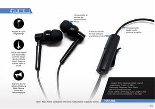 in-line mic/remote 
for clear calls and 
smartphone control 
5V[L!4HU`5V[ILJVTWH[PISL^P[OZVTLTVIPSLWOVULZVMZWLJPÄJIYHUKZ 
Flattened cable 
tangle free for 
style and durability 
UP]LYZHSZPaLVM 
silicone gel 
earbuds which 
Ä[ZHSS 
Magnet: 9mm Japanese cobalt magnet 
Impedance: 16 ohm +/- 10% 
-YLXLUJ`9LZWVUZL!/aR/a 
-P[Z(SS:PaLVM,HY)K[PWZ 
Nickel plated 3.5mm plug, Cord Length:(1.2m) 
0USPUL4PJYVWOVULLTILKKLKPUÅH[JHISL 
Rugged  Light-weightdesign 
This all new earbud 
was dreamed by 
our Paris design 
SHIHUKYLÅLJ[Z 
French fusion of 
culture, style,  
sound. 
Supreme Sound 
delivers Attacking 
Bass, Natural 
Vocals and 
Precision Highs 
24 
 