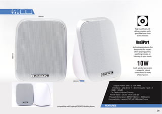Output Power: 5W x 2 10W RMS 
0U[LYMHJL!ZI_TT(KPV0UW[_ 
:5)!™K) 
On Device Volume Control 
7V^LY0UW[!+*=(VY:)= 
7YVKJ[°+PTLUZPVU!TT.YHTZ 
Compatibility :Laptop,PSP,MP3,Mobile Phone 
compatible with Laptop,PSP,MP3,Mobile phone 
high-quality sound 
delivery system with 
glass ber and cloth 
dome tweeter. 
technology produces the 
deep tones for impact 
when playing games, 
watching movies, or 
listening to your music. 
Each speaker generates 
a powerful, robust 
sound from 10 watts 
of total power. 
28 
 