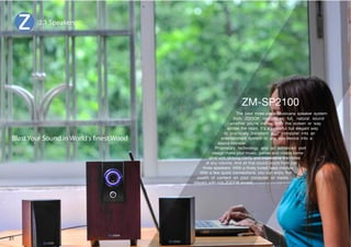 The best three-piece Musicana speaker system 
from ZOOOK reproduces full, natural sound 
whether you're inches from the screen or way 
across the room. It's a powerful but elegant way 
to practically transform your computer into an 
entertainment system or any aux-device into a 
sound monster. 
Proprietary technology and an advanced port 
design make your music, games and videos come 
alive with striking clarity and impressive low notes 
at any volume. And all that sound pours from just 
[OYLLZWLHRLYZP[OHÄULS`[ULKIHZZTVKSL 
P[OHML^XPJRJVUULJ[PVUZ`VJHULUQV`[OL 
wealth of content on your computer or media 
players with rich ZOOOK sound. 
2.1 Speakers 
Blast Your Sound in World's nest Wood 
31 
 