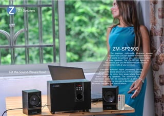 2.1 Speakers 
The premium multimedia Musicana speaker 
system from ZOOOK delivers multichannel sound 
that seems to surround you—without the clutter 
of three speakers. The ZM-SP2500 system is 
designed to give you the excitement of surround 
sound content right at your computer. 
,_JSZP]L ZYYVUK KPNP[HS WYVJLZZPUN JPYJP[Y` 
spreads the sound around you, so the enveloping 
effects seem to come from areas where there 
aren't even any speakers. The experience is 
developed especially for computer,TV  other 
media listening—putting you right in the middle of 
the music, the game, the special effects. 
Let the Sound-Waves Flow! 
33 
 