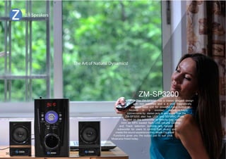 2.1 Speakers 
The ZM-SP3200 has a classic elegant design 
The Art of Natural Dynamics! 
with two satellites and a 4 inch magnetically 
shielded bass unit for powerful bass output,all 
OVZLK PU H ^VKKLU LUJSVZYL,HZPS` 
connectable by stereo jack to any audio host,the 
A4:7 HSZV OHZ :) HUK :+44* 7VY[Z 
located on the subwoofer to directly play music 
MYVT HU 47 SVHKLK ÅHZO :)=VSTL *VU[YVS 
and Track selection buttons are located on 
subwoofer for users to control their music and 
JYLH[L[OLZVUKL_WLYPLUJL[OL`KLZPYL,XHSPZLY 
Functions gives you the output just to suit your 
Musicana mood today. 
35 
 