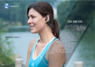 The ZOOOK Musicana Sports FIT is 
designed to provide comfort, durability, and 
style to your audio experience. This headset 
is extremely lightweight (weighing only one 
ounce) and has a behind-the-head design 
that is so comfortable, you will almost forget 
its there! Perfect for an active lifestyle, the 
ZOOOK Musicana Sport FIT is designed to 
protect from sweat and moisture at all times. 
The ergonomic design of the ZOOOK 
Musicana Sports FIT combined with the 
adjustable earpieces makes this headset a 
JZ[VTPaLKÄ[MVYHU`VUL 
It also has a built-in FM radio so you can 
tune in to your favorite station while you 
work out.ZOOOK Musicana SPORT FIT is 
S[YHSPNO[ HUK LHZ` [V ^LHY P[O H ÅL_PISL 
ILOPUK[OLLHY Ä[ P[ Z[H`Z ÄYTS` HUK 
comfortably in place. It’s also tough - with 
Military Grade rain, dust and shock 
WYV[LJ[PVUP[PZÄ[MVYHU`JOHSSLUNLPUKVVYZ 
or outdoors. 
Neckband 
Musically Yours..! 
39 
 