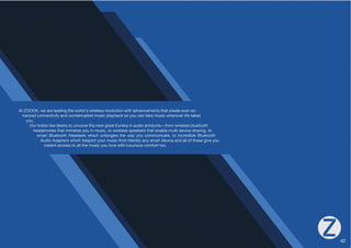 At ZOOOK, we are leading the world's wireless revolution with advancements that create ever-en-hanced 
connectivity and uninterrupted music playback so you can take music wherever life takes 
you. 
6YRYH[VYSPRLKLZPYL[VUJV]LY[OLUL_[NYLH[,YLRHPUHKPVWYVKJ[Z·MYVT^PYLSLZZISL[VV[O 
headphones that immerse you in music, to wireless speakers that enable multi-device sharing, to 
smart Bluetooth Headsets which untangles the way you communicate, to Incredible Bluetooth 
Audio Adapters which teleport your music from literally any smart device and all of these give you 
instant access to all the music you love with luxurious comfort too. 
42 
 