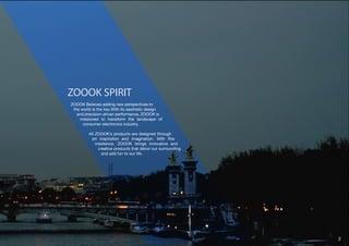 ZOOOK SPIRIT 
ZOOOK Believes adding new perspectives to 
the world is the key.With its aesthetic design 
and precision-driven performance, ZOOOK is 
missioned to transform the landscape of 
consumer electronics industry. 
All ZOOOK’s products are designed through 
art inspiration and imagination. With this 
insistence, ZOOOK brings innovative and 
creative products that décor our surrounding 
and add fun to our life. 
2 
 