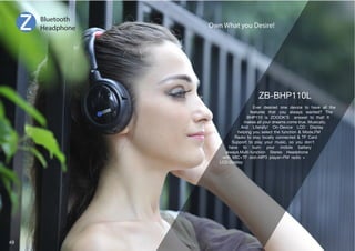 Own What you Desire! 
,]LY KLZPYLK VUL KL]PJL [V OH]L HSS [OL 
features that you always wanted? The 
BHP110 is ZOOOK’S answer to that! It 
makes all your dreams come true. Musically. 
And Literally! On-Device LCD Display 
helping you select the function  Mode,FM 
Radio to stay locally connected  TF Card 
Support to play your music, so you don’t 
have to burn your mobile battery 
always.Multi-function Stereo Headphone 
with MIC+TF slot+MP3 player+FM radio + 
LCD Display 
Bluetooth 
Headphone 
49 
 