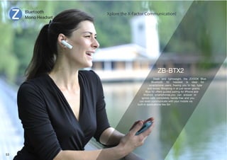 Sleek and lightweight, the ZOOOK Blue 
)SL[VV[O ? OLHKZL[ PZ PKLHS MVY 
smartphone users, freeing you to tap, type 
and swipe. Weighing in at just seven grams, 
)SL?VMMLYZNPKLKWHPYPUNMVYP7OVULHUK 
Android smartphones,you can answer or 
ignore calls completely hands-free and you 
can even communicate with your mobile via 
built-in applications like Siri 
Bluetooth 
Mono Headset 
Xplore the X-Factor Communication! 
53 
 