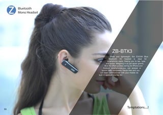 Sleek and lightweight, the ZOOOK Blue 
)SL[VV[O ? OLHKZL[ PZ PKLHS MVY 
smartphone users, freeing you to tap, type 
and swipe. Weighing in at just seven grams, 
)SL?VMMLYZNPKLKWHPYPUNMVYP7OVULHUK 
Android smartphones,you can answer or 
ignore calls completely hands-free and you 
can even communicate with your mobile via 
built-in applications like Siri 
Bluetooth 
Mono Headset 
Temptations.....! 55 
 