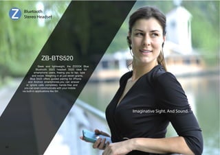 Bluetooth 
Stereo Headset 
Sleek and lightweight, the ZOOOK Blue 
Bluetooth S520 headset S520 ideal for 
smartphone users, freeing you to tap, type 
and swipe. Weighing in at just seven grams, 
Blue S520 offers guided pairing for iPhone 
and Android smartphones,you can answer 
or ignore calls completely hands-free and 
you can even communicate with your mobile 
via built-in applications like Siri 
Imaginative Sight. And Sound. 
57 
 