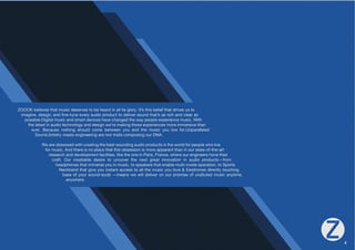 ZOOOK believes that music deserves to be heard in all its glory. It’s this belief that drives us to 
PTHNPULKLZPNUHUKÄUL[ULL]LY`HKPVWYVKJ[[VKLSP]LYZVUK[OH[»ZHZYPJOHUKJSLHYHZ 
possible.Digital music and smart devices have changed the way people experience music. With 
the latest in audio technology and design we’re making those experiences more immersive than 
L]LY° )LJHZL UV[OPUN ZOVSK JVTL IL[^LLU `V HUK [OL TZPJ `V SP]L MVYUWHYHSSLSLK 
Sound,Artistry meets engineering are two traits composing our DNA. 
We are obsessed with creating the best-sounding audio products in the world for people who live 
for music. And there is no place that this obsession is more apparent than in our state-of-the-art 
research and development facilities, like the one in Paris, France, where our engineers hone their 
craft. Our insatiable desire to uncover the next great innovation in audio products—from 
headphones that immerse you in music, to speakers that enable multi-mode operation, to Sports 
5LJRIHUK[OH[NP]L`VPUZ[HU[HJJLZZ[VHSS[OLTZPJ`VSV]L
,HYWOVULZKPYLJ[S`[VJOPUN 
base of your sound-buds —means we will deliver on our promise of undiluted music anytime, 
anywhere. 
4 
 