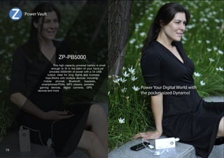 Dimension(mm):75x33x19 
1 Amp Output for 
Rapid Charging 
Compact, portable 
 stylish Design. 
Convenient to carry 
in your bags 
Provision of tagging 
it to your keychain 
Capacity : 2200mAh 
Input: DC 4.8-5.4V 1.5A 
Output : 5V 1A 
Battery Type:Li-Polymer 
IC Protection 
Self-Charging Time:1-2 Hours 
*LY[PÄJH[L!*,9V/Z  Net Weight(G):50 
4PJYV:)*HISLPUJSKLK  Compatible with: iPhone, mobile phone, digital camera MP3/MP4, PSP, NDS, 
most digital devices charged via USB port, Micro USB, PSP and many more devices 
Available in funky colors 
72 
 