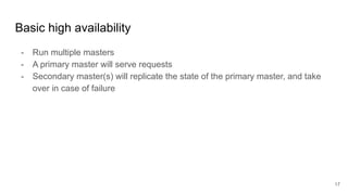 Basic high availability
- Run multiple masters
- A primary master will serve requests
- Secondary master(s) will replicate the state of the primary master, and take
over in case of failure
17
 