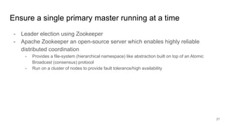 Ensure a single primary master running at a time
- Leader election using Zookeeper
- Apache Zookeeper an open-source server which enables highly reliable
distributed coordination
- Provides a file-system (hierarchical namespace) like abstraction built on top of an Atomic
Broadcast (consensus) protocol
- Run on a cluster of nodes to provide fault tolerance/high availability
21
 