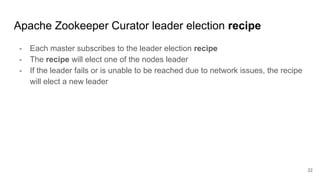 Apache Zookeeper Curator leader election recipe
- Each master subscribes to the leader election recipe
- The recipe will elect one of the nodes leader
- If the leader fails or is unable to be reached due to network issues, the recipe
will elect a new leader
22
 