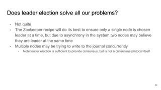 Does leader election solve all our problems?
- Not quite
- The Zookeeper recipe will do its best to ensure only a single node is chosen
leader at a time, but due to asynchrony in the system two nodes may believe
they are leader at the same time
- Multiple nodes may be trying to write to the journal concurrently
- Note leader election is sufficient to provide consensus, but is not a consensus protocol itself
24
 