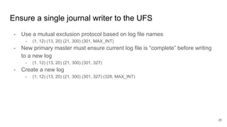 Ensure a single journal writer to the UFS
- Use a mutual exclusion protocol based on log file names
- (1, 12) (13, 20) (21, 300) (301, MAX_INT)
- New primary master must ensure current log file is “complete” before writing
to a new log
- (1, 12) (13, 20) (21, 300) (301, 327)
- Create a new log
- (1, 12) (13, 20) (21, 300) (301, 327) (328, MAX_INT)
26
 