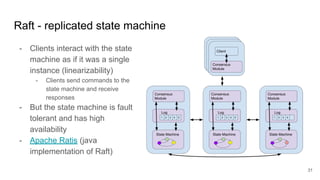 Raft - replicated state machine
- Clients interact with the state
machine as if it was a single
instance (linearizability)
- Clients send commands to the
state machine and receive
responses
- But the state machine is fault
tolerant and has high
availability
- Apache Ratis (java
implementation of Raft)
31
 
