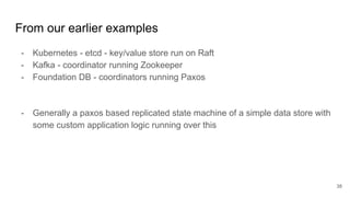 From our earlier examples
- Kubernetes - etcd - key/value store run on Raft
- Kafka - coordinator running Zookeeper
- Foundation DB - coordinators running Paxos
- Generally a paxos based replicated state machine of a simple data store with
some custom application logic running over this
38
 