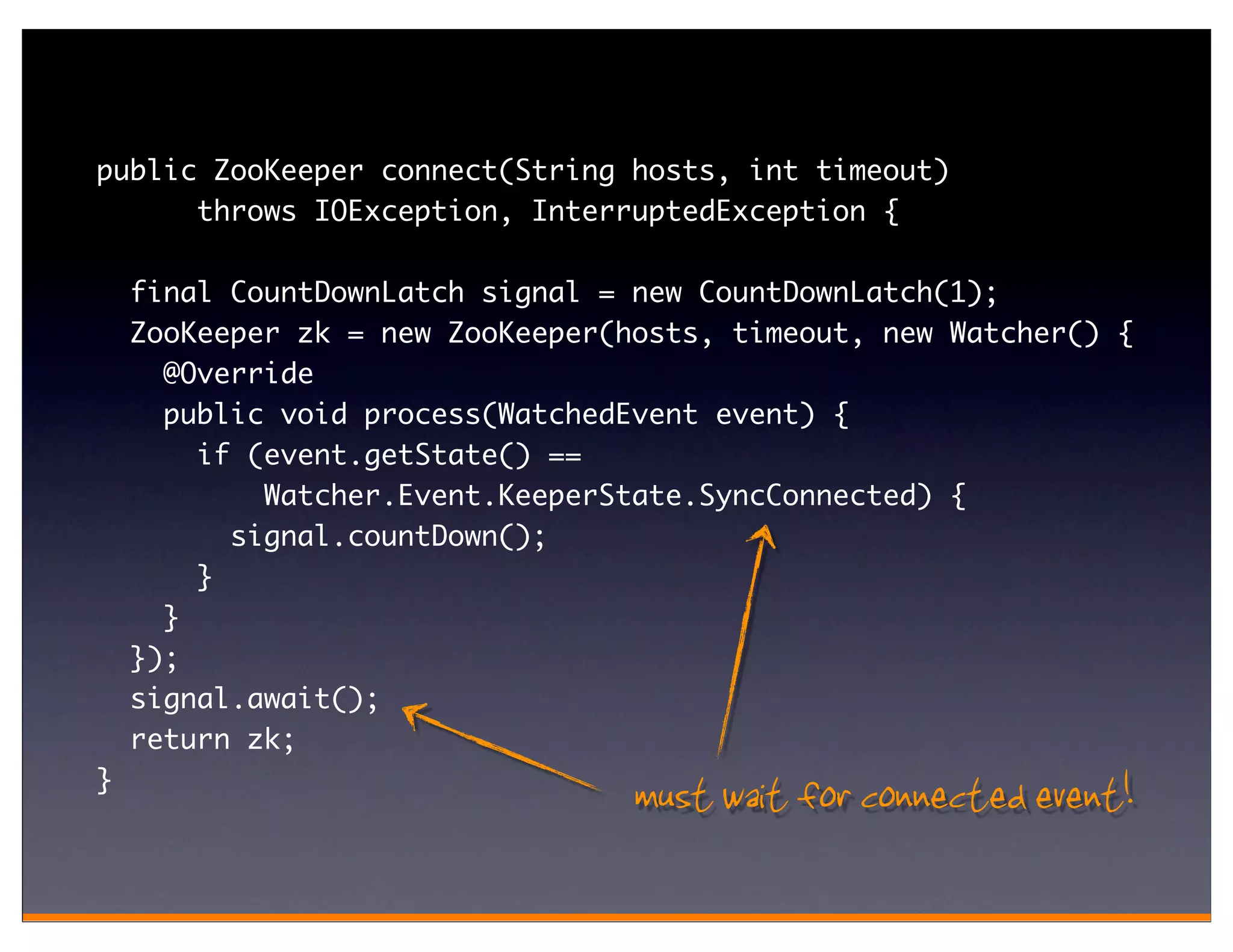 public ZooKeeper connect(String hosts, int timeout)
      throws IOException, InterruptedException {

    final CountDownLatch signal = new CountDownLatch(1);
    ZooKeeper zk = new ZooKeeper(hosts, timeout, new Watcher() {
      @Override
      public void process(WatchedEvent event) {
        if (event.getState() ==
            Watcher.Event.KeeperState.SyncConnected) {
          signal.countDown();
        }
      }
    });
    signal.await();
    return zk;
}
                                  must wait for connected event!
 