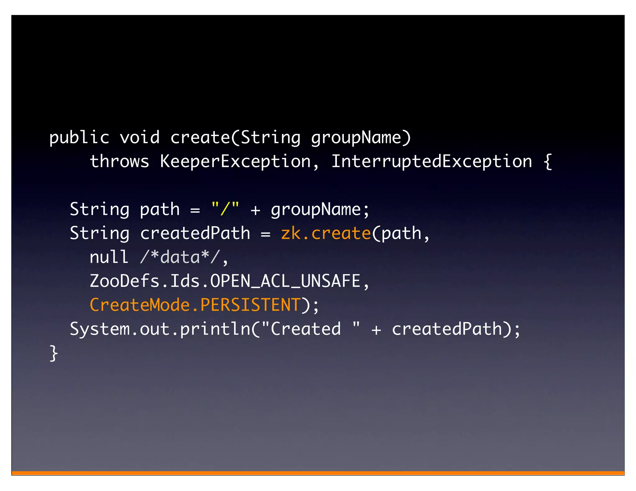 public void create(String groupName)
    throws KeeperException, InterruptedException {

    String path = "/" + groupName;
    String createdPath = zk.create(path,
      null /*data*/,
      ZooDefs.Ids.OPEN_ACL_UNSAFE,
      CreateMode.PERSISTENT);
    System.out.println("Created " + createdPath);
}
 
