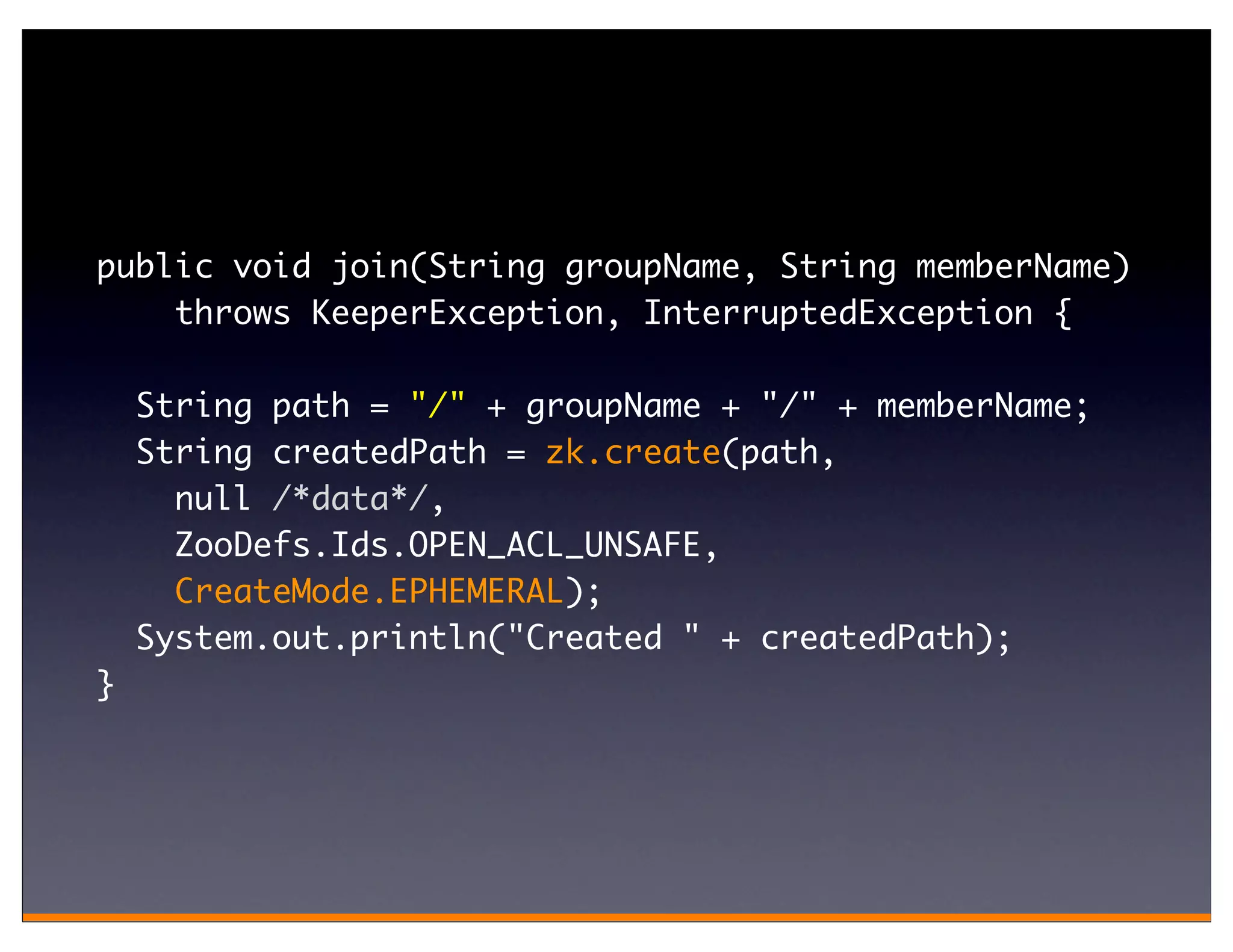 public void join(String groupName, String memberName)
    throws KeeperException, InterruptedException {

    String path = "/" + groupName + "/" + memberName;
    String createdPath = zk.create(path,
      null /*data*/,
      ZooDefs.Ids.OPEN_ACL_UNSAFE,
      CreateMode.EPHEMERAL);
    System.out.println("Created " + createdPath);
}
 