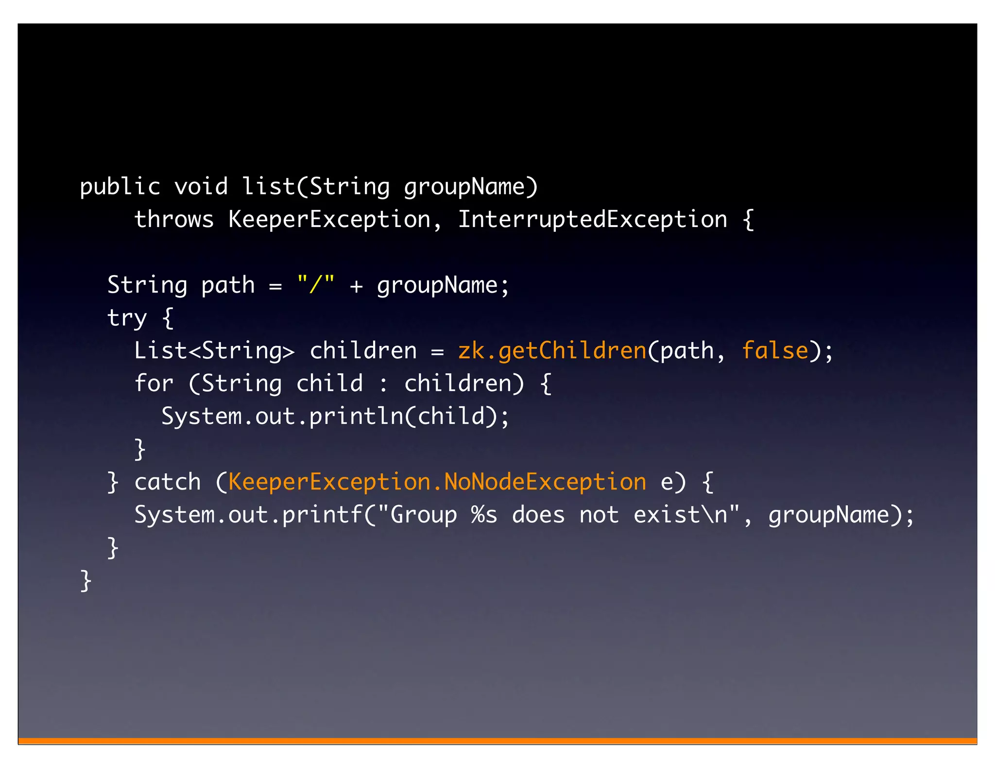 public void list(String groupName)
    throws KeeperException, InterruptedException {

    String path = "/" + groupName;
    try {
      List<String> children = zk.getChildren(path, false);
      for (String child : children) {
        System.out.println(child);
      }
    } catch (KeeperException.NoNodeException e) {
      System.out.printf("Group %s does not existn", groupName);
    }
}
 