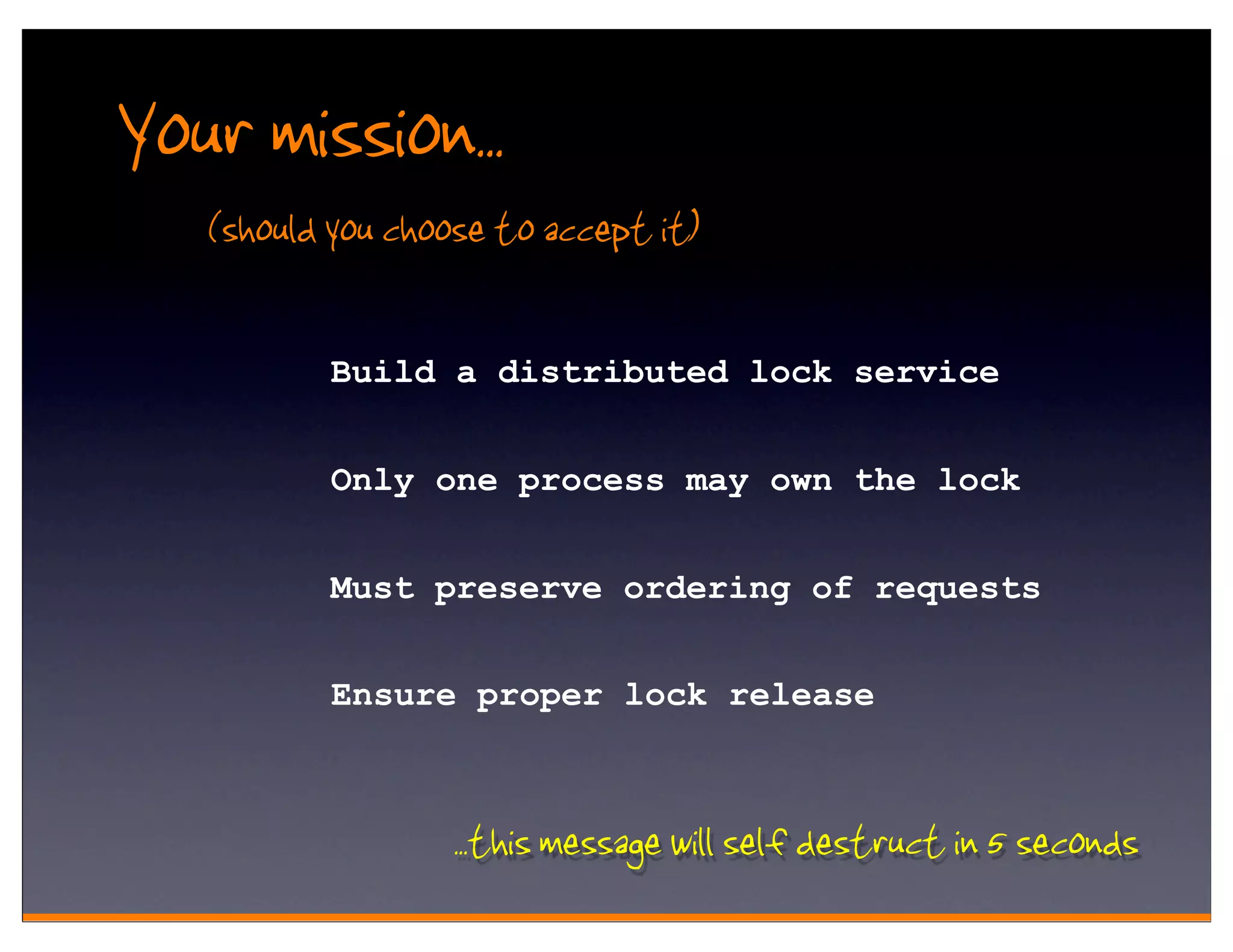 Your mission..
   (should you choose to accept it)

           Build a distributed lock service


           Only one process may own the lock


           Must preserve ordering of requests


           Ensure proper lock release



                  . .this message will self destruct in 5 seconds
 