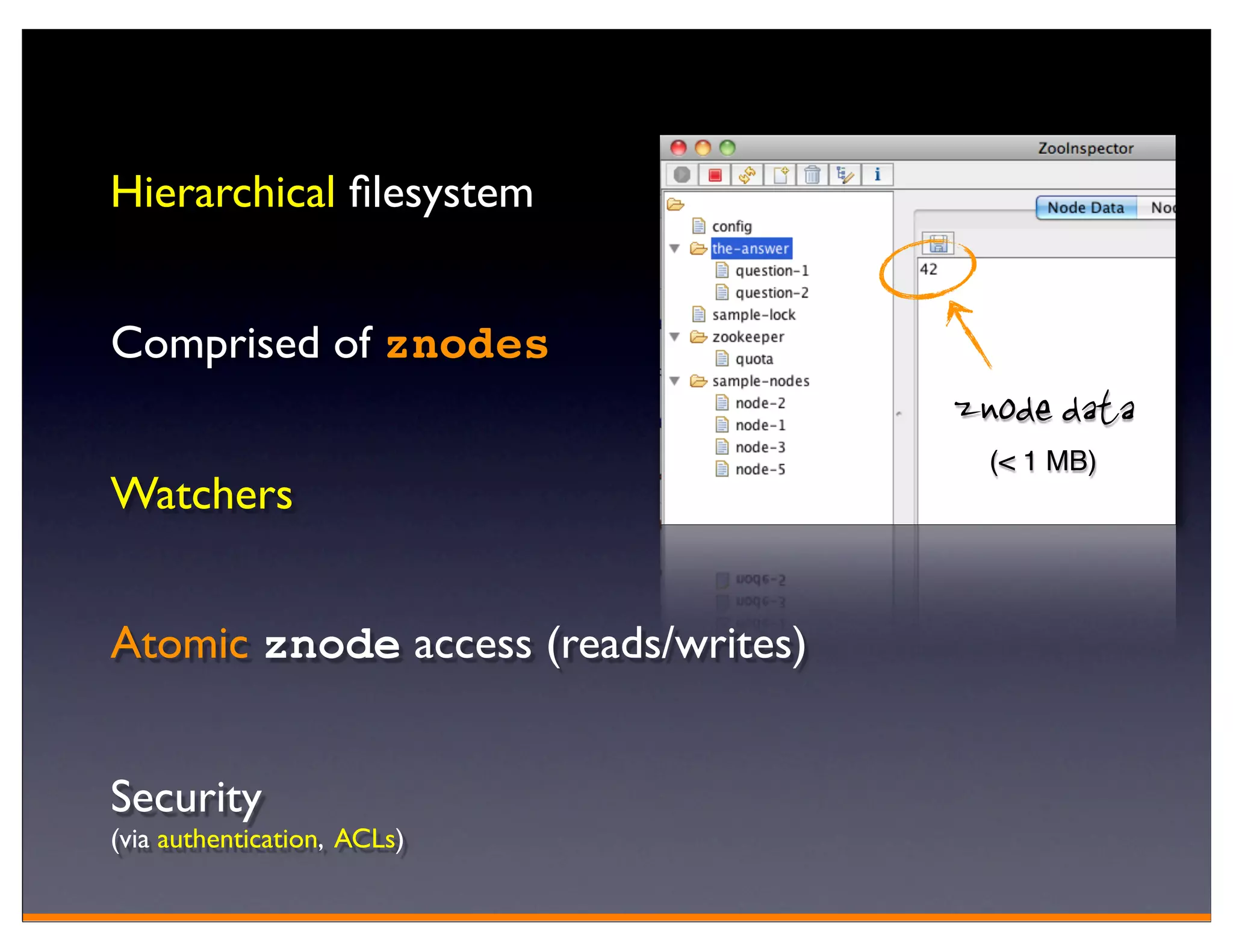 Hierarchical ﬁlesystem


Comprised of znodes
                                     znode data
                                       (< 1 MB)
Watchers


Atomic znode access (reads/writes)


Security
(via authentication, ACLs)
 