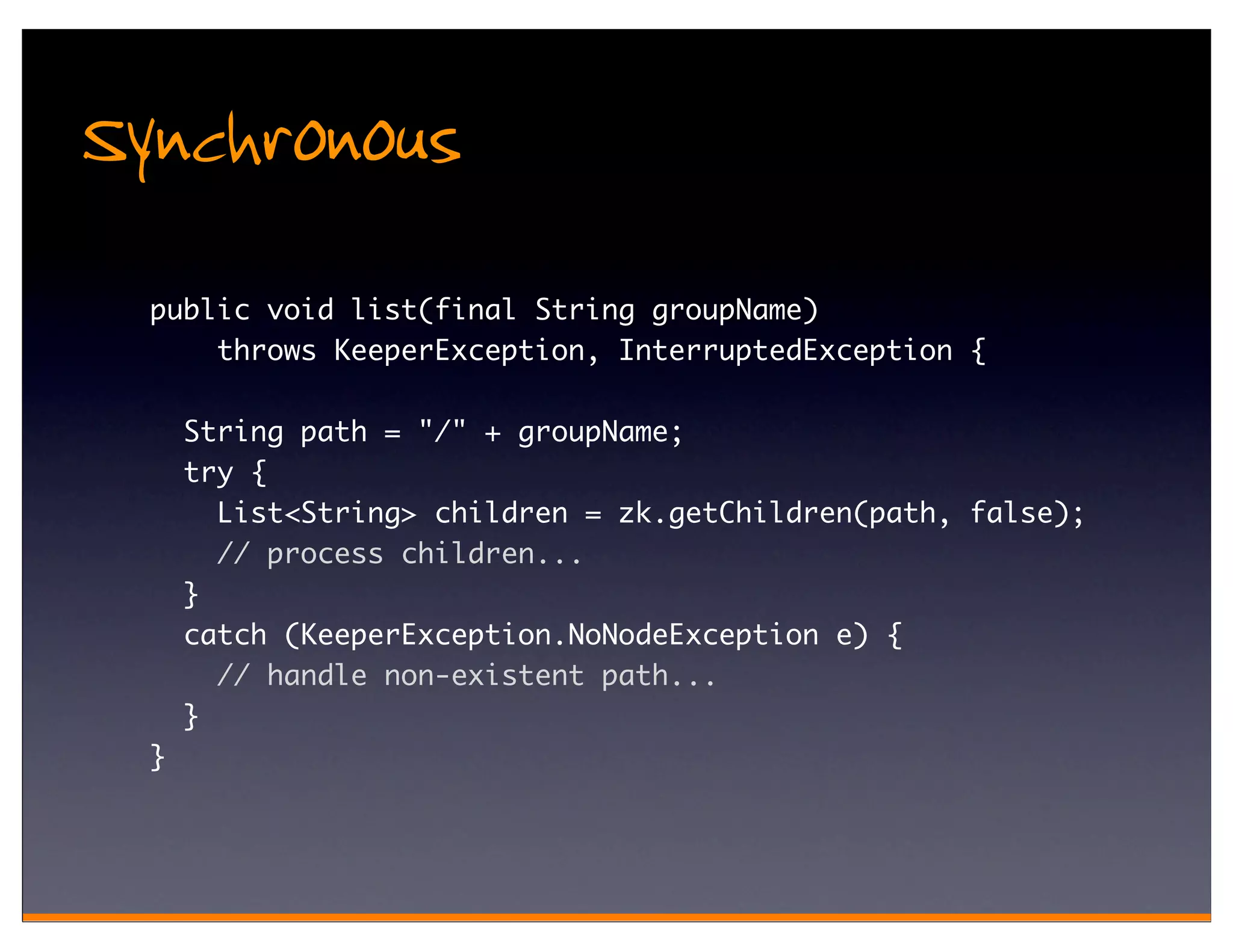 Synchronous
  public void list(final String groupName)
      throws KeeperException, InterruptedException {

      String path = "/" + groupName;
      try {
        List<String> children = zk.getChildren(path, false);
        // process children...
      }
      catch (KeeperException.NoNodeException e) {
        // handle non-existent path...
      }
  }
 