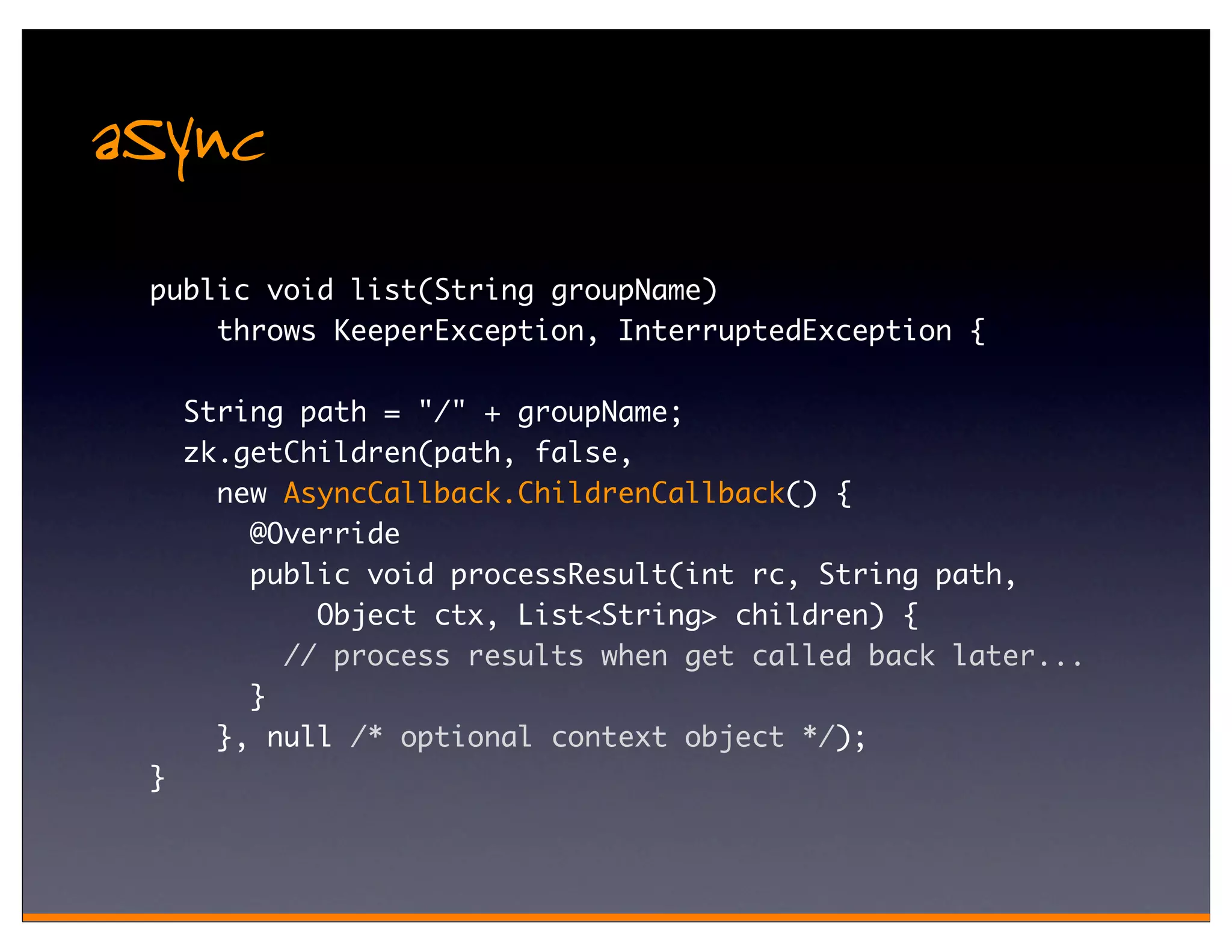 aSync
 public void list(String groupName)
     throws KeeperException, InterruptedException {

     String path = "/" + groupName;
     zk.getChildren(path, false,
       new AsyncCallback.ChildrenCallback() {
         @Override
         public void processResult(int rc, String path,
             Object ctx, List<String> children) {
           // process results when get called back later...
         }
       }, null /* optional context object */);
 }
 