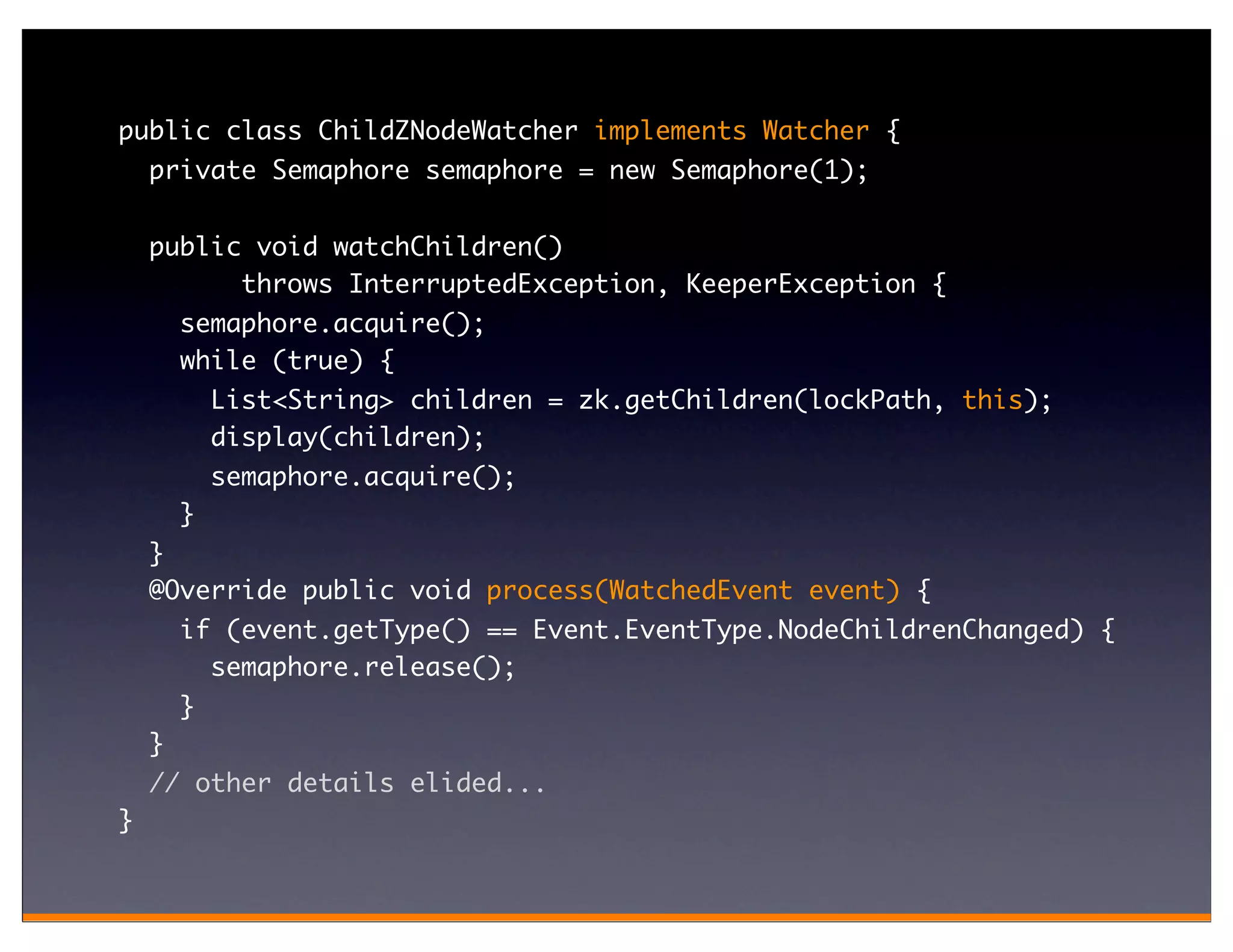 public class ChildZNodeWatcher implements Watcher {
    private Semaphore semaphore = new Semaphore(1);

    public void watchChildren()
          throws InterruptedException, KeeperException {
        semaphore.acquire();
        while (true) {
            List<String> children = zk.getChildren(lockPath, this);
            display(children);
            semaphore.acquire();
        }
    }
    @Override public void process(WatchedEvent event) {
        if (event.getType() == Event.EventType.NodeChildrenChanged) {
          semaphore.release();
        }
    }
    // other details elided...
}
 