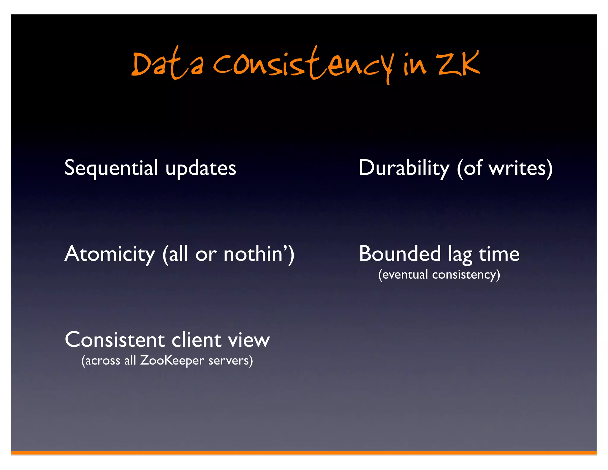 Data Consistency in ZK
Sequential updates                Durability (of writes)


Atomicity (all or nothin’)        Bounded lag time
                                    (eventual consistency)



Consistent client view
 (across all ZooKeeper servers)
 