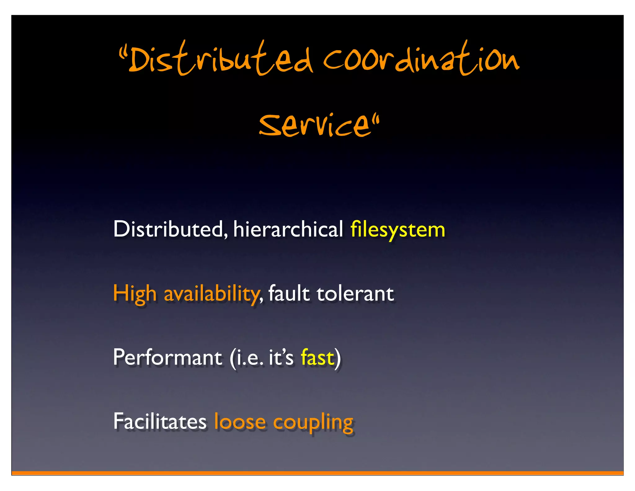 “Distributed Coordination
         Service”
Distributed, hierarchical ﬁlesystem

High availability, fault tolerant

Performant (i.e. it’s fast)

Facilitates loose coupling
 