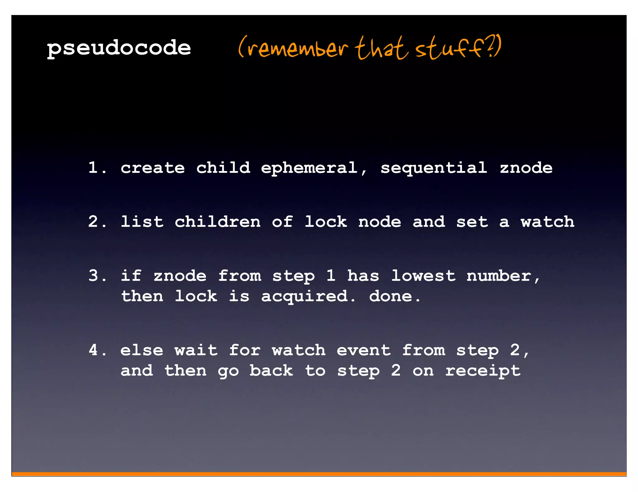 pseudocode     (remember that stuff?)


  1. create child ephemeral, sequential znode

  2. list children of lock node and set a watch

  3. if znode from step 1 has lowest number,
     then lock is acquired. done.


  4. else wait for watch event from step 2,
     and then go back to step 2 on receipt
 