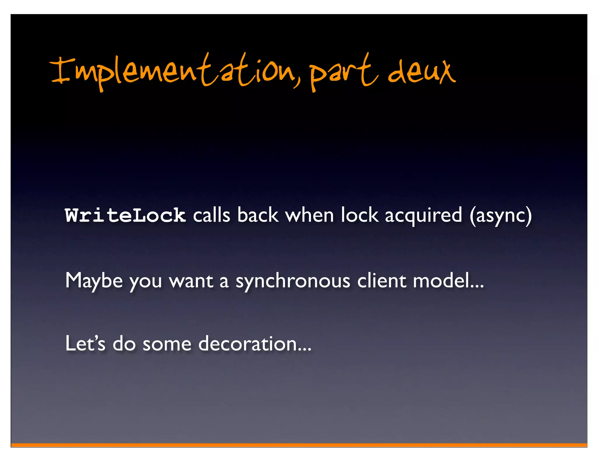 Implementation, part deux

 WriteLock calls back when lock acquired (async)

 Maybe you want a synchronous client model...

 Let’s do some decoration...
 