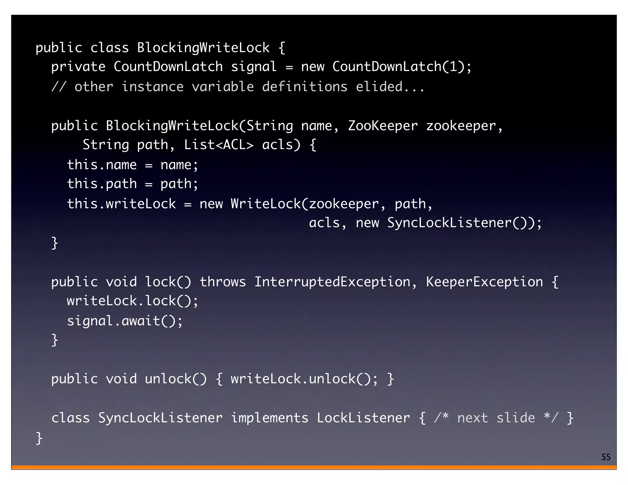public class BlockingWriteLock {
  private CountDownLatch signal = new CountDownLatch(1);
    // other instance variable definitions elided...


    public BlockingWriteLock(String name, ZooKeeper zookeeper,
        String path, List<ACL> acls) {
        this.name = name;
        this.path = path;
        this.writeLock = new WriteLock(zookeeper, path,
                                       acls, new SyncLockListener());
    }

    public void lock() throws InterruptedException, KeeperException {
      writeLock.lock();
        signal.await();
    }

    public void unlock() { writeLock.unlock(); }

    class SyncLockListener implements LockListener { /* next slide */ }
}
                                                                          55
 